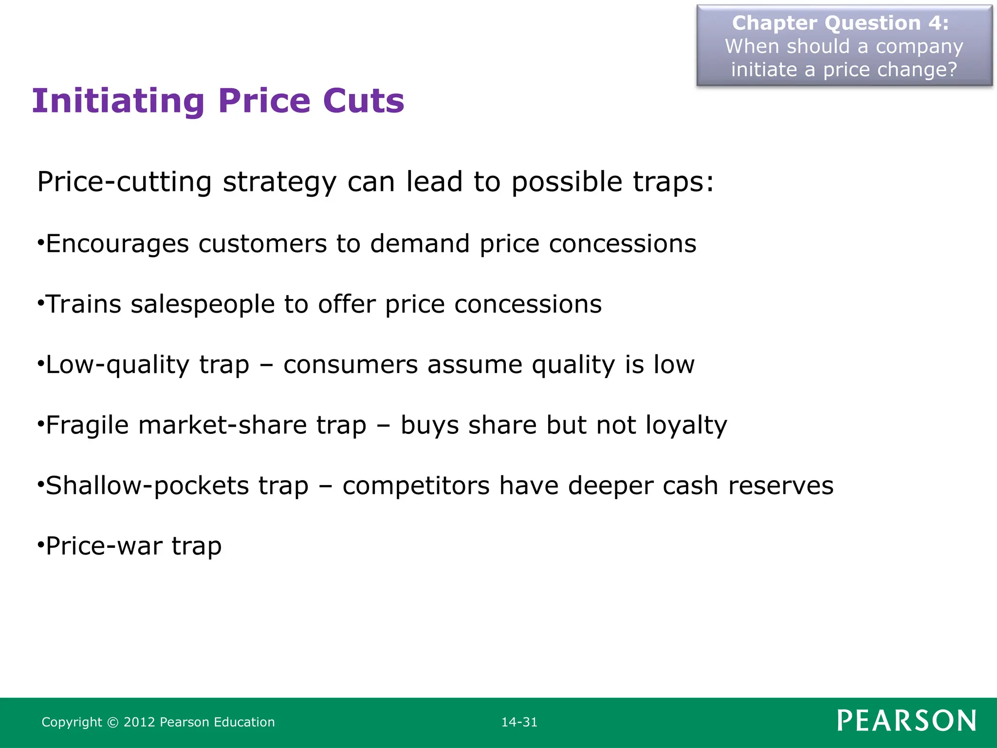 Chapter Question 4:
When should a company
initiate a price change?
Copyright © 2012 Pearson Education 14-31
Price-cutting strategy can lead to possible traps:
•Encourages customers to demand price concessions
•Trains salespeople to offer price concessions
•Low-quality trap – consumers assume quality is low
•Fragile market-share trap – buys share but not loyalty
•Shallow-pockets trap – competitors have deeper cash reserves
•Price-war trap
Initiating Price Cuts
 
