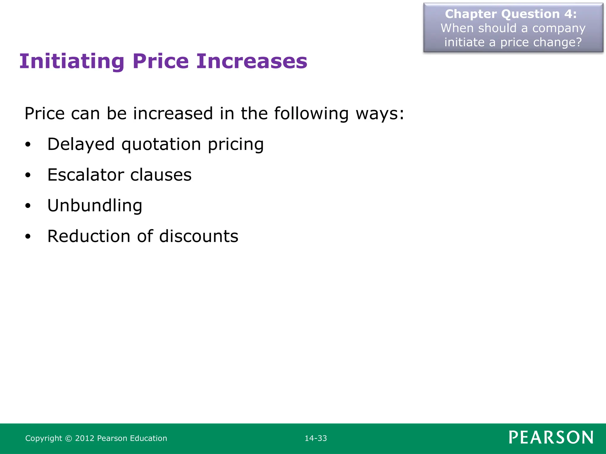 Chapter Question 4:
When should a company
initiate a price change?
Copyright © 2012 Pearson Education 14-33
Initiating Price Increases
Price can be increased in the following ways:
• Delayed quotation pricing
• Escalator clauses
• Unbundling
• Reduction of discounts
 