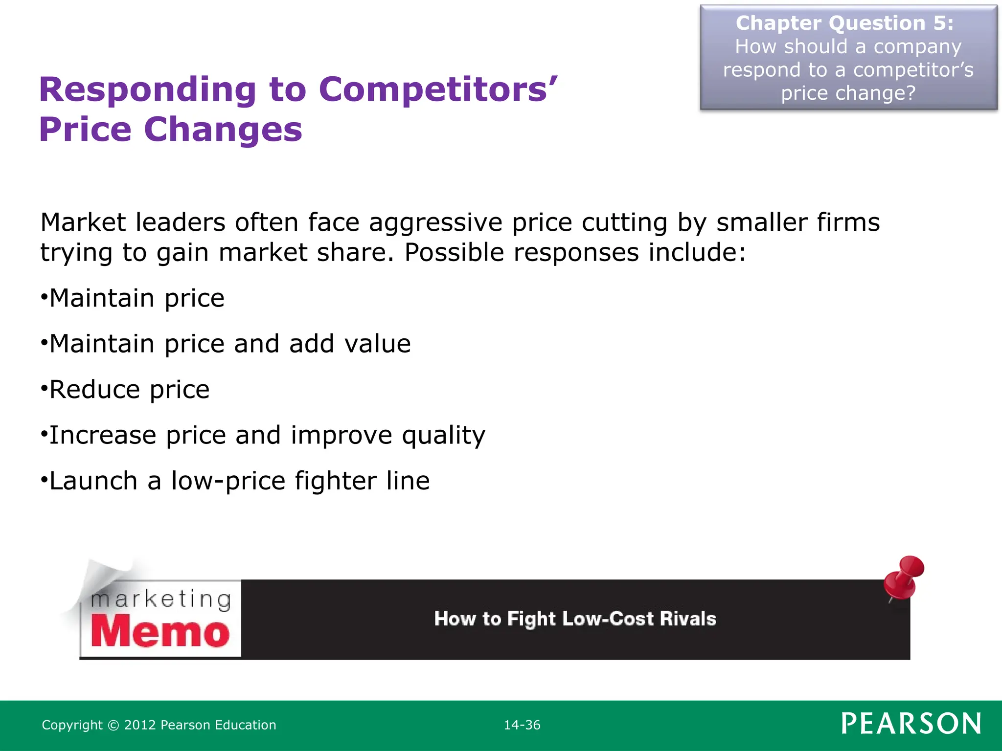 Chapter Question 5:
How should a company
respond to a competitor’s
price change?
Copyright © 2012 Pearson Education 14-36
Market leaders often face aggressive price cutting by smaller firms
trying to gain market share. Possible responses include:
•Maintain price
•Maintain price and add value
•Reduce price
•Increase price and improve quality
•Launch a low-price fighter line
Responding to Competitors’
Price Changes
 