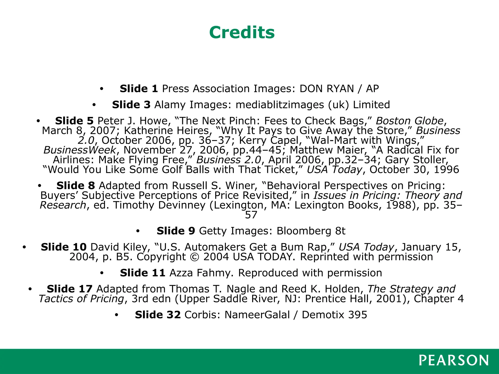 Credits
• Slide 1 Press Association Images: DON RYAN / AP
• Slide 3 Alamy Images: mediablitzimages (uk) Limited
• Slide 5 Peter J. Howe, “The Next Pinch: Fees to Check Bags,” Boston Globe,
March 8, 2007; Katherine Heires, “Why It Pays to Give Away the Store,” Business
2.0, October 2006, pp. 36–37; Kerry Capel, “Wal-Mart with Wings,”
BusinessWeek, November 27, 2006, pp.44–45; Matthew Maier, “A Radical Fix for
Airlines: Make Flying Free,” Business 2.0, April 2006, pp.32–34; Gary Stoller,
“Would You Like Some Golf Balls with That Ticket,” USA Today, October 30, 1996
• Slide 8 Adapted from Russell S. Winer, “Behavioral Perspectives on Pricing:
Buyers’ Subjective Perceptions of Price Revisited,” in Issues in Pricing: Theory and
Research, ed. Timothy Devinney (Lexington, MA: Lexington Books, 1988), pp. 35–
57
• Slide 9 Getty Images: Bloomberg 8t
• Slide 10 David Kiley, “U.S. Automakers Get a Bum Rap,” USA Today, January 15,
2004, p. B5. Copyright © 2004 USA TODAY. Reprinted with permission
• Slide 11 Azza Fahmy. Reproduced with permission
• Slide 17 Adapted from Thomas T. Nagle and Reed K. Holden, The Strategy and
Tactics of Pricing, 3rd edn (Upper Saddle River, NJ: Prentice Hall, 2001), Chapter 4
• Slide 32 Corbis: NameerGalal / Demotix 395
 