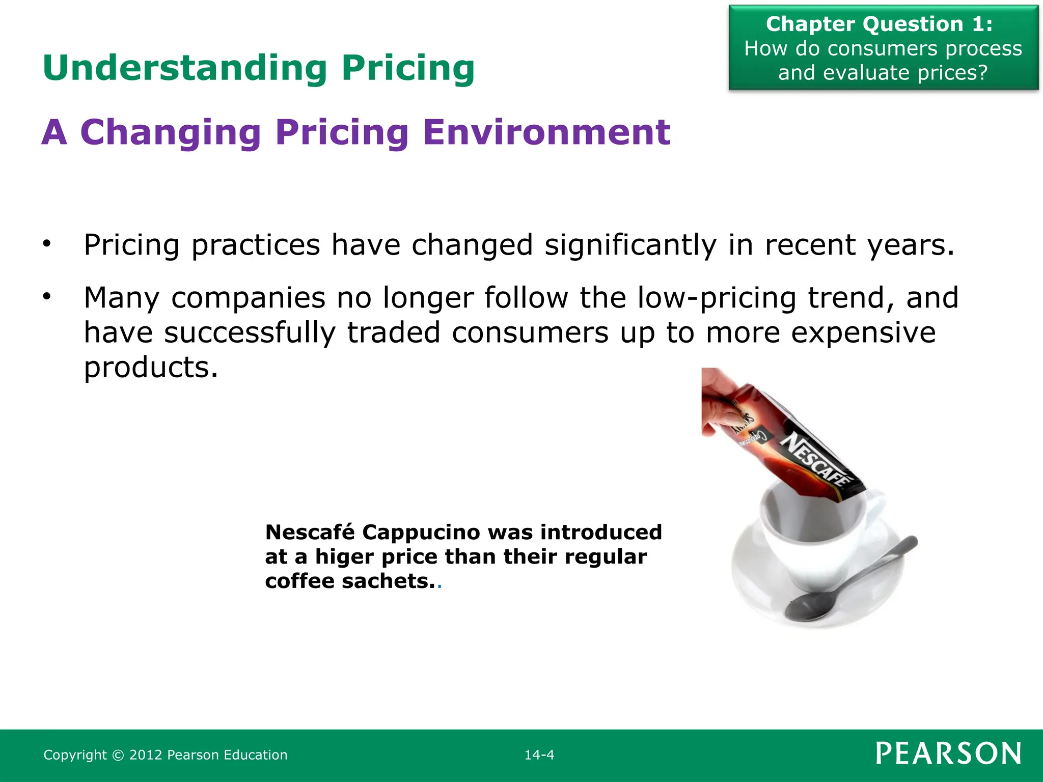 Understanding Pricing
Chapter Question 1:
How do consumers process
and evaluate prices?
Copyright © 2012 Pearson Education 14-4
• Pricing practices have changed significantly in recent years.
• Many companies no longer follow the low-pricing trend, and
have successfully traded consumers up to more expensive
products.
A Changing Pricing Environment
Nescafé Cappucino was introduced
at a higer price than their regular
coffee sachets..
 