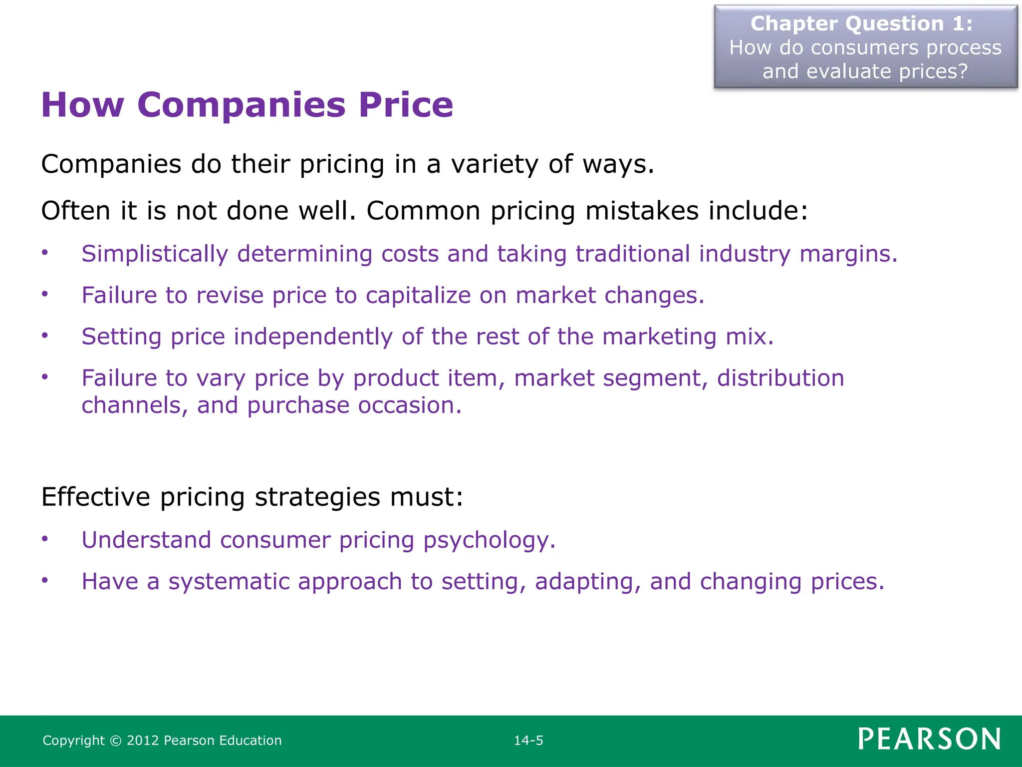 Chapter Question 1:
How do consumers process
and evaluate prices?
Copyright © 2012 Pearson Education 14-5
Companies do their pricing in a variety of ways.
Often it is not done well. Common pricing mistakes include:
• Simplistically determining costs and taking traditional industry margins.
• Failure to revise price to capitalize on market changes.
• Setting price independently of the rest of the marketing mix.
• Failure to vary price by product item, market segment, distribution
channels, and purchase occasion.
Effective pricing strategies must:
• Understand consumer pricing psychology.
• Have a systematic approach to setting, adapting, and changing prices.
How Companies Price
 