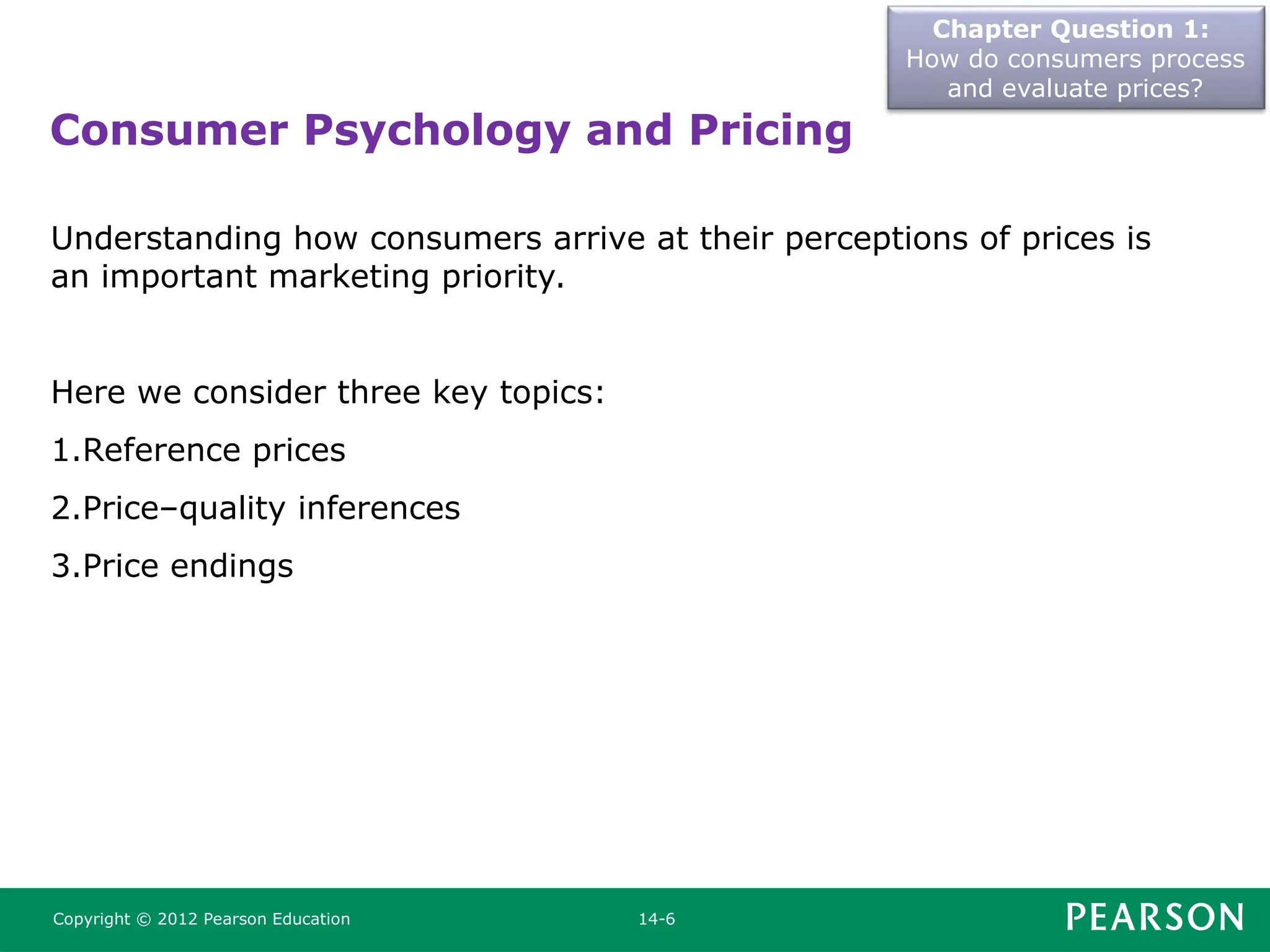 Chapter Question 1:
How do consumers process
and evaluate prices?
Copyright © 2012 Pearson Education 14-6
Understanding how consumers arrive at their perceptions of prices is
an important marketing priority.
Here we consider three key topics:
1.Reference prices
2.Price–quality inferences
3.Price endings
Consumer Psychology and Pricing
 