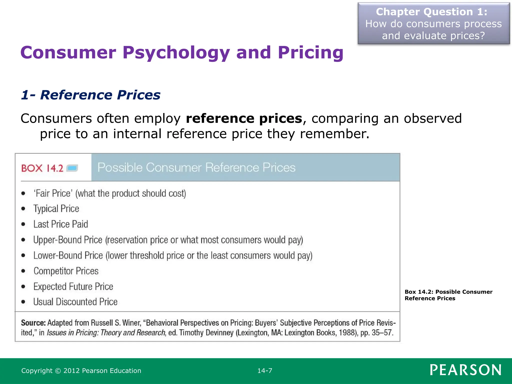 Chapter Question 1:
How do consumers process
and evaluate prices?
Copyright © 2012 Pearson Education 14-7
1- Reference Prices
Consumers often employ reference prices, comparing an observed
price to an internal reference price they remember.
Consumer Psychology and Pricing
Box 14.2: Possible Consumer
Reference Prices
 