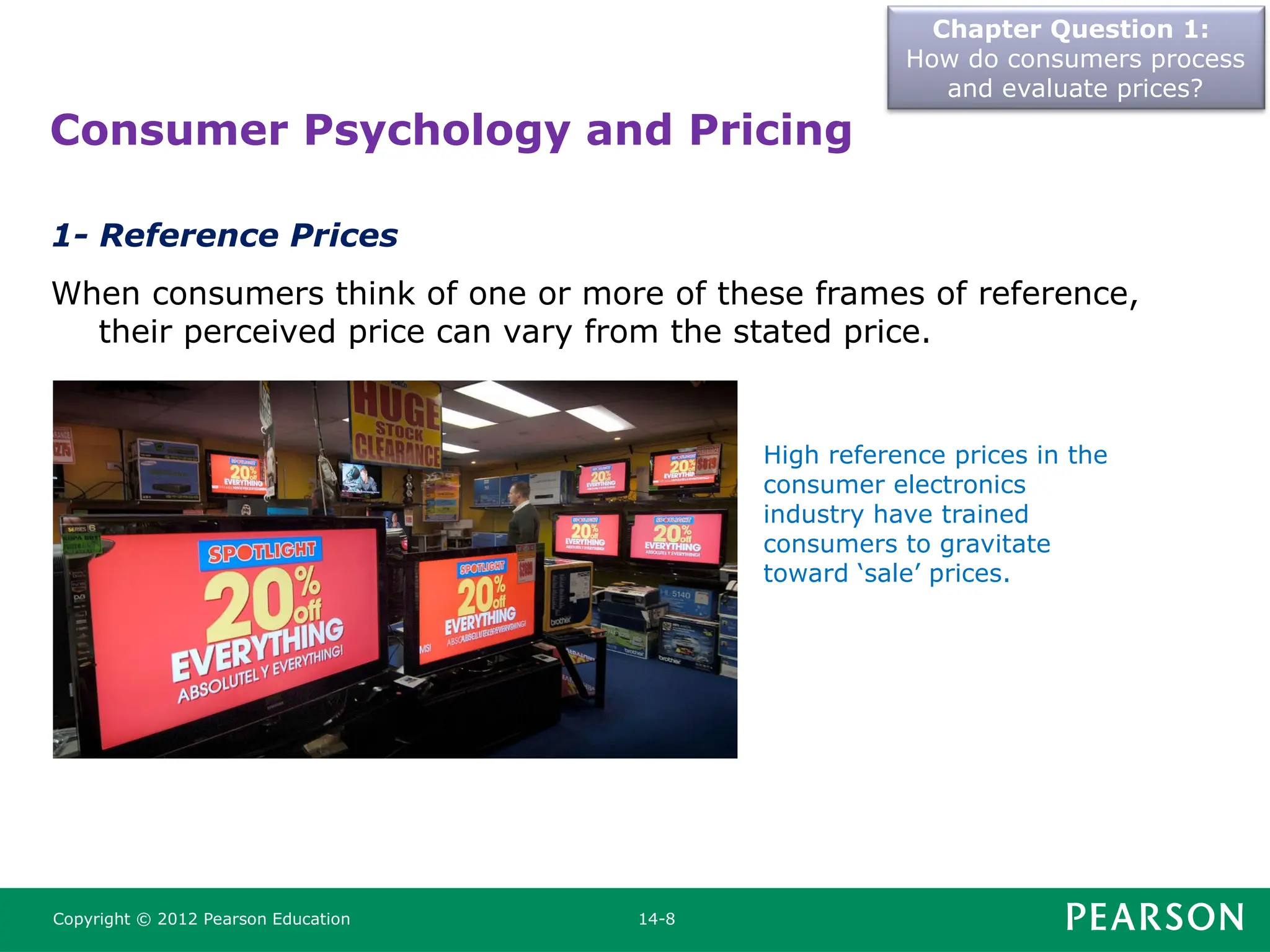 Chapter Question 1:
How do consumers process
and evaluate prices?
Copyright © 2012 Pearson Education 14-8
1- Reference Prices
When consumers think of one or more of these frames of reference,
their perceived price can vary from the stated price.
Consumer Psychology and Pricing
High reference prices in the
consumer electronics
industry have trained
consumers to gravitate
toward ‘sale’ prices.
 