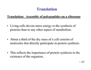 Translation: Assembly of polypeptides on a ribosome
• Living cells devote more energy to the synthesis of
proteins than to any other aspect of metabolism.
• About a third of the dry mass of a cell consists of
molecules that directly participate in protein synthesis
• This reflects the importance of protein synthesis to the
existence of the organism.
1 /35
Translation
 