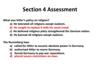 4




               Section 4 Assessment
What was Hitler’s policy on religion?
    a) He tolerated all religions except Judaism.
    b) He sought to replace it with his racial creed.
    c) He believed religious piety strengthened the German nation.
    d) He banned all religions except Judaism.

The Nuremberg laws
     a) called for Hitler to assume absolute power in Germany.
     b) authorized Hitler to rearm Germany.
     c) forced Germany to pay war reparations.
     d) placed severe restrictions on Jews.
 