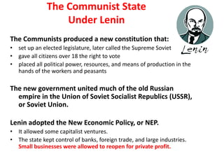 2
               The Communist State
                   Under Lenin
The Communists produced a new constitution that:
• set up an elected legislature, later called the Supreme Soviet
• gave all citizens over 18 the right to vote
• placed all political power, resources, and means of production in the
  hands of the workers and peasants

The new government united much of the old Russian
  empire in the Union of Soviet Socialist Republics (USSR),
  or Soviet Union.

Lenin adopted the New Economic Policy, or NEP.
• It allowed some capitalist ventures.
• The state kept control of banks, foreign trade, and large industries.
  Small businesses were allowed to reopen for private profit.
 