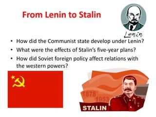 2




    From Lenin to Stalin

• How did the Communist state develop under Lenin?
• What were the effects of Stalin’s five-year plans?
• How did Soviet foreign policy affect relations with
  the western powers?
 