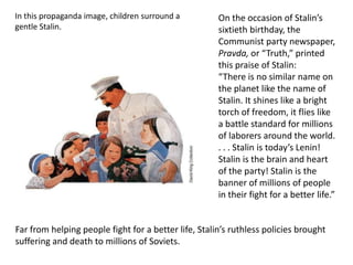 In this propaganda image, children surround a         On the occasion of Stalin’s
gentle Stalin.                                        sixtieth birthday, the
                                                      Communist party newspaper,
                                                      Pravda, or “Truth,” printed
                                                      this praise of Stalin:
                                                      “There is no similar name on
                                                      the planet like the name of
                                                      Stalin. It shines like a bright
                                                      torch of freedom, it flies like
                                                      a battle standard for millions
                                                      of laborers around the world.
                                                      . . . Stalin is today’s Lenin!
                                                      Stalin is the brain and heart
                                                      of the party! Stalin is the
                                                      banner of millions of people
                                                      in their fight for a better life.”


Far from helping people fight for a better life, Stalin’s ruthless policies brought
suffering and death to millions of Soviets.
 