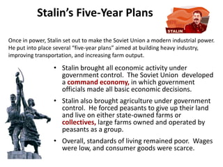 2

           Stalin’s Five-Year Plans

Once in power, Stalin set out to make the Soviet Union a modern industrial power.
He put into place several “five-year plans” aimed at building heavy industry,
improving transportation, and increasing farm output.

                 • Stalin brought all economic activity under
                   government control. The Soviet Union developed
                   a command economy, in which government
                   officials made all basic economic decisions.
                 • Stalin also brought agriculture under government
                   control. He forced peasants to give up their land
                   and live on either state-owned farms or
                   collectives, large farms owned and operated by
                   peasants as a group.
                 • Overall, standards of living remained poor. Wages
                   were low, and consumer goods were scarce.
 