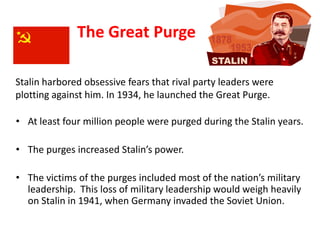 2




              The Great Purge

Stalin harbored obsessive fears that rival party leaders were
plotting against him. In 1934, he launched the Great Purge.

• At least four million people were purged during the Stalin years.

• The purges increased Stalin’s power.

• The victims of the purges included most of the nation’s military
  leadership. This loss of military leadership would weigh heavily
  on Stalin in 1941, when Germany invaded the Soviet Union.
 