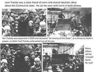 Leon Trotsky was a close friend of Lenin and shared idealistic ideas
  about the Communist state. He can be seen with Lenin in both photos.




But Trotsky was deported in1929 and declared “an enemy of the State”, as a threat to Stalin’s
power, so Stalin had Trotsky airbrushed out of the pix.


                                                                                     Many
                                                                                     others
                                                                                     will be
                                                                                     “erased”.
                                                                                     Some
                                                                                     for real!
 