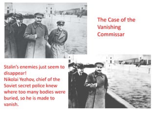 The Case of the
                                Vanishing
                                Commissar




Stalin’s enemies just seem to
disappear!
Nikolai Yezhov, chief of the
Soviet secret police knew
where too many bodies were
buried, so he is made to
vanish.
 