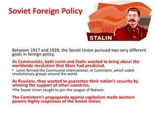 2


Soviet Foreign Policy



 Between 1917 and 1939, the Soviet Union pursued two very different
 goals in foreign policy.
 As Communists, both Lenin and Stalin wanted to bring about the
 worldwide revolution that Marx had predicted.
 • Lenin formed the Communist International, or Comintern, which aided
 revolutionary groups around the world.
 As Russians, they wanted to guarantee their nation’s security by
 winning the support of other countries.
 •The Soviet Union sought to join the League of Nations.
 The Comintern’s propaganda against capitalism made western
 powers highly suspicious of the Soviet Union.
 
