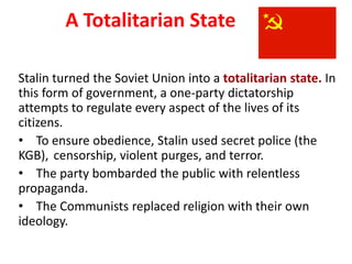3

           A Totalitarian State

Stalin turned the Soviet Union into a totalitarian state. In
this form of government, a one-party dictatorship
attempts to regulate every aspect of the lives of its
citizens.
• To ensure obedience, Stalin used secret police (the
KGB), censorship, violent purges, and terror.
• The party bombarded the public with relentless
propaganda.
• The Communists replaced religion with their own
ideology.
 