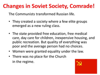 3


Changes in Soviet Society, Comrade!
  The Communists transformed Russian life.
  • They created a society where a few elite groups
    emerged as a new ruling class.

  • The state provided free education, free medical
    care, day care for children, inexpensive housing, and
    public recreation. But quality of everything was
    poor and the average person had no choices.
  • Women were granted equality under the law.
  • There was no place for the Church
    in the regime.
 