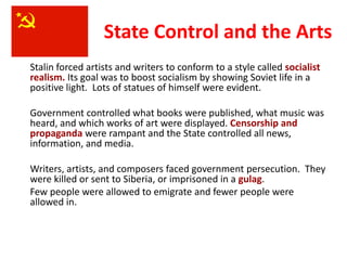 3



                  State Control and the Arts
Stalin forced artists and writers to conform to a style called socialist
realism. Its goal was to boost socialism by showing Soviet life in a
positive light. Lots of statues of himself were evident.

Government controlled what books were published, what music was
heard, and which works of art were displayed. Censorship and
propaganda were rampant and the State controlled all news,
information, and media.

Writers, artists, and composers faced government persecution. They
were killed or sent to Siberia, or imprisoned in a gulag.
Few people were allowed to emigrate and fewer people were
allowed in.
 