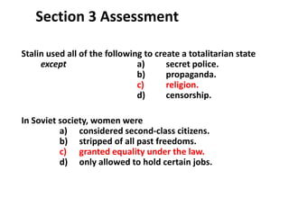3

   Section 3 Assessment

Stalin used all of the following to create a totalitarian state
     except                    a)      secret police.
                               b)      propaganda.
                               c)      religion.
                               d)      censorship.

In Soviet society, women were
          a) considered second-class citizens.
          b) stripped of all past freedoms.
          c) granted equality under the law.
          d) only allowed to hold certain jobs.
 