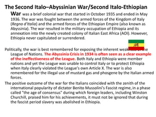 The Second Italo–Abyssinian War/Second Italo-Ethiopian
  War was a brief colonial war that started in October 1935 and ended in May
   1936. The war was fought between the armed forces of the Kingdom of Italy
   (Regno d'Italia) and the armed forces of the Ethiopian Empire (also known as
   Abyssinia). The war resulted in the military occupation of Ethiopia and its
   annexation into the newly created colony of Italian East Africa (AOI). However,
   Ethiopia never capitulated or surrendered.

Politically, the war is best remembered for exposing the inherent weakness of the
   League of Nations. The Abyssinia Crisis in 1934 is often seen as a clear example
   of the ineffectiveness of the League. Both Italy and Ethiopia were member
   nations and yet the League was unable to control Italy or to protect Ethiopia
   when Italy clearly violated the League's own Article X. The war is also
   remembered for the illegal use of mustard gas and phosgene by the Italian armed
   forces.
The positive outcome of the war for the Italians coincided with the zenith of the
   international popularity of dictator Benito Mussolini's Fascist regime, in a phase
   called "the age of consensus" during which foreign leaders, including Winston
   Churchill, praised him for his achievements, it must not be ignored that during
   the fascist period slavery was abolished in Ethiopia.
 