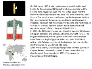 On 3 October 1935, Italian soldiers commanded by General
                              Emilio De Bono invaded Ethiopia from Eritrea and started the
                              Second Italo-Abyssinian War. The war lasted seven months
                              before Haile Selassie I went into exile and the Italians declared
                              victory. The invasion was condemned by the League of Nations,
                              Italy was named as the aggressor, and some sanctions were
                              imposed. However, not much was ever done to end hostilities. In
                              May 1936, Ethiopia became part of Italian East Africa and
                              remained as part of the colony until World War II.
                              In 1941, the Ethiopian Empire was liberated by a combination of
                              Ethiopian partisans and British and Commonwealth forces. The
                              major offensives launched against the Italian colonial forces
                              came from the Anglo-Egyptian Sudan and from British East
                              Africa. Haile Selassie re-entered Addis Ababa five years to the
                              day from when he was forced into exile.
                              After World War II, Eritrea was incorporated into the Ethiopian
                              Empire. Eritrea remained a part of Ethiopia even after the
                              dissolution of the monarchy. In 1993, Eritrea won its
                              independence from Ethiopia.

International Fascism:
The Italian Empire in 1939.
 