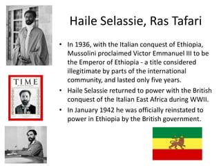 Haile Selassie, Ras Tafari
• In 1936, with the Italian conquest of Ethiopia,
  Mussolini proclaimed Victor Emmanuel III to be
  the Emperor of Ethiopia - a title considered
  illegitimate by parts of the international
  community, and lasted only five years.
• Haile Selassie returned to power with the British
  conquest of the Italian East Africa during WWII.
• In January 1942 he was officially reinstated to
  power in Ethiopia by the British government.
 
