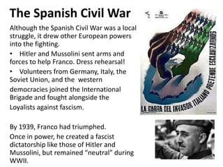 1


The Spanish Civil War
Although the Spanish Civil War was a local
struggle, it drew other European powers
into the fighting.
• Hitler and Mussolini sent arms and
forces to help Franco. Dress rehearsal!
• Volunteers from Germany, Italy, the
Soviet Union, and the western
democracies joined the International
Brigade and fought alongside the
Loyalists against fascism.

By 1939, Franco had triumphed.
Once in power, he created a fascist
dictatorship like those of Hitler and
Mussolini, but remained “neutral” during
WWII.
 