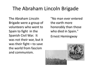The Abraham Lincoln Brigade
The Abraham Lincoln         "No man ever entered
Brigade were a group of     the earth more
volunteers who went to      honorably than those
Spain to fight in the       who died in Spain."
Spanish Civil War. It       Ernest Hemingway
was not their war, but it
was their fight—to save
the world from fascism
and communism.
 
