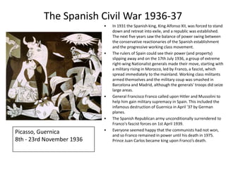The Spanish Civil War 1936-37
                           •   In 1931 the Spanish king, King Alfonso XII, was forced to stand
                               down and retreat into exile, and a republic was established.
                               The next five years saw the balance of power swing between
                               the conservative reactionaries of the Spanish establishment
                               and the progressive working class movement.
                           •   The rulers of Spain could see their power (and property)
                               slipping away and on the 17th July 1936, a group of extreme
                               right-wing Nationalist generals made their move, starting with
                               a military rising in Morocco, led by Franco, a fascist, which
                               spread immediately to the mainland. Working class militants
                               armed themselves and the military coup was smashed in
                               Barcelona and Madrid, although the generals' troops did seize
                               large areas.
                           •   General Francisco Franco called upon Hitler and Mussolini to
                               help him gain military supremacy in Spain. This included the
                               infamous destruction of Guernica in April '37 by German
                               planes.
                           •   The Spanish Republican army unconditionally surrendered to
                               Franco's fascist forces on 1st April 1939.
                           •   Everyone seemed happy that the communists had not won,
Picasso, Guernica              and so Franco remained in power until his death in 1975.
8th - 23rd November 1936       Prince Juan Carlos became king upon Franco’s death.
 