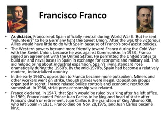 Francisco Franco
• As dictator, Franco kept Spain officially neutral during World War II. But he sent
  "volunteers" to help Germany fight the Soviet Union. After the war, the victorious
  Allies would have little to do with Spain because of Franco's pro-Fascist policies.
• The Western powers became more friendly toward Franco during the Cold War
  with the Soviet Union, because he was against Communism. In 1953, Franco
  signed an agreement with the United States. He permitted the United States to
  build air and naval bases in Spain in exchange for economic and military aid. This
  aid helped bring about industrial expansion. Spain's living standard rose
  dramatically during the 1960's. By the mid-1970's, Spain had become a relatively
  modern, industrialized country.
• In the early 1960's, opposition to Franco became more outspoken. Miners and
  other workers went on strike, though strikes were illegal. Opposition groups
  organized in secret. Franco relaxed police controls and economic restriction
  somewhat. In 1966, strict press censorship was relaxed.
• Franco declared, in 1947, that Spain would be ruled by a king after he left office.
  In 1969, Franco named Prince Juan Carlos to be king and head of state after
  Franco's death or retirement. Juan Carlos is the grandson of King Alfonso XIII,
  who left Spain in 1931. Franco died on Nov. 20,1975, and Juan Carlos became
  king.
 