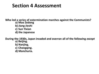 4

     Section 4 Assessment

Who led a series of extermination marches against the Communists?
       a) Mao Zedong
       b) Jiang Jieshi
       c) Sun Yixian
       d) the Japanese

During the 1930s, Japan invaded and overran all of the following except
        a) Beijing.
        b) Nanjing.
        c) Chongqing.
        d) Manchuria.
 