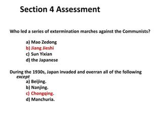 4

    Section 4 Assessment

Who led a series of extermination marches against the Communists?

       a) Mao Zedong
       b) Jiang Jieshi
       c) Sun Yixian
       d) the Japanese

During the 1930s, Japan invaded and overran all of the following
   except
        a) Beijing.
        b) Nanjing.
        c) Chongqing.
        d) Manchuria.
 