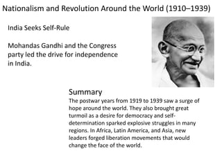 Nationalism and Revolution Around the World (1910–1939)

 India Seeks Self-Rule

 Mohandas Gandhi and the Congress
 party led the drive for independence
 in India.


                     Summary
                     The postwar years from 1919 to 1939 saw a surge of
                     hope around the world. They also brought great
                     turmoil as a desire for democracy and self-
                     determination sparked explosive struggles in many
                     regions. In Africa, Latin America, and Asia, new
                     leaders forged liberation movements that would
                     change the face of the world.
 