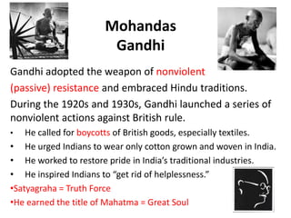 3



                       Mohandas
                        Gandhi
Gandhi adopted the weapon of nonviolent
(passive) resistance and embraced Hindu traditions.
During the 1920s and 1930s, Gandhi launched a series of
nonviolent actions against British rule.
•   He called for boycotts of British goods, especially textiles.
• He urged Indians to wear only cotton grown and woven in India.
• He worked to restore pride in India’s traditional industries.
• He inspired Indians to “get rid of helplessness.”
•Satyagraha = Truth Force
•He earned the title of Mahatma = Great Soul
 