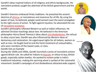 Gandhi’s ideas inspired Indians of all religious and ethnic backgrounds. His
nonviolent protests caught the attention of the British government and the
world.

Gandhi’s theories embraced Hindu traditions. He preached the ancient
doctrine of ahimsa, or nonviolence and reverence for all life. By using the
power of love, he believed, people could convert even the worst wrongdoer
to the right course of action. To fight against injustice, he advocated the use
of nonviolent resistance.
Gandhi’s philosophy reflected Western as well as Indian influences. He
admired Christian teachings about love. He believed in the American
philosopher Henry David Thoreau’s ideas about civil disobedience, the refusal
to obey unjust laws. Gandhi was also influenced by Western ideas of
democracy and nationalism. He urged equal rights for all Indians, women as
well as men. He fought hard to end the harsh treatment of untouchables,
who were members of the lowest caste, or class.
Gandhi Sets an Example
During the 1920s and 1930s, Gandhi launched a series of nonviolent actions
against British rule. He called for Indians to boycott, or refuse to buy, British
goods, especially cotton textiles. He worked to restore pride in India’s
traditional industries, making the spinning wheel a symbol of the nationalist
movement. Gandhi’s campaigns of civil disobedience attracted wide support.
 
