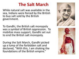 3

            The Salt March
While natural salt was available in the
sea, Indians were forced by the British
to buy salt sold by the British
government.

To Gandhi, the British salt monopoly
was a symbol of British oppression. To
mobilize mass support, Gandhi set out
to end the British salt monopoly.

During the Salt March, Gandhi picked
up a lump of the forbidden salt and
declared, “With this, I am shaking the
foundations of the British empire.”
 