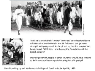 The Salt March Gandhi’s march to the sea to collect forbidden
                            salt started out with Gandhi and 78 followers, but gathered
                            strength as it progressed. As he picked up the first lump of salt,
                            he declared, “With this, I am shaking the foundations of the
                            British empire.”

                            How do you think people in other countries would have reacted
                            to British authorities using violence against this group?


Gandhi picking up salt at the coastal village of Dandi in India, April 6, 1930
 