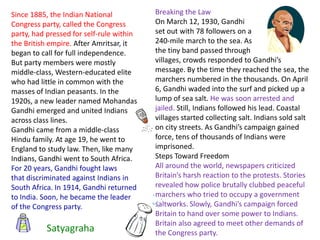 Since 1885, the Indian National           Breaking the Law
Congress party, called the Congress       On March 12, 1930, Gandhi
party, had pressed for self-rule within   set out with 78 followers on a
the British empire. After Amritsar, it    240-mile march to the sea. As
began to call for full independence.      the tiny band passed through
But party members were mostly             villages, crowds responded to Gandhi’s
middle-class, Western-educated elite      message. By the time they reached the sea, the
who had little in common with the         marchers numbered in the thousands. On April
masses of Indian peasants. In the         6, Gandhi waded into the surf and picked up a
1920s, a new leader named Mohandas        lump of sea salt. He was soon arrested and
Gandhi emerged and united Indians         jailed. Still, Indians followed his lead. Coastal
across class lines.                       villages started collecting salt. Indians sold salt
Gandhi came from a middle-class           on city streets. As Gandhi’s campaign gained
Hindu family. At age 19, he went to       force, tens of thousands of Indians were
England to study law. Then, like many     imprisoned.
Indians, Gandhi went to South Africa.     Steps Toward Freedom
For 20 years, Gandhi fought laws          All around the world, newspapers criticized
that discriminated against Indians in     Britain’s harsh reaction to the protests. Stories
South Africa. In 1914, Gandhi returned    revealed how police brutally clubbed peaceful
to India. Soon, he became the leader      marchers who tried to occupy a government
of the Congress party.                    saltworks. Slowly, Gandhi’s campaign forced
                                          Britain to hand over some power to Indians.
                                          Britain also agreed to meet other demands of
          Satyagraha                      the Congress party.
 