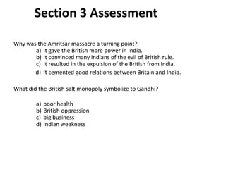 3

        Section 3 Assessment

Why was the Amritsar massacre a turning point?
       a) It gave the British more power in India.
       b) It convinced many Indians of the evil of British rule.
       c) It resulted in the expulsion of the British from India.
       d) It cemented good relations between Britain and India.

What did the British salt monopoly symbolize to Gandhi?

        a)   poor health
        b)   British oppression
        c)   big business
        d)   Indian weakness
 