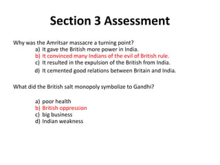 3




                Section 3 Assessment
Why was the Amritsar massacre a turning point?
       a) It gave the British more power in India.
       b) It convinced many Indians of the evil of British rule.
       c) It resulted in the expulsion of the British from India.
       d) It cemented good relations between Britain and India.

What did the British salt monopoly symbolize to Gandhi?

        a)   poor health
        b)   British oppression
        c)   big business
        d)   Indian weakness
 