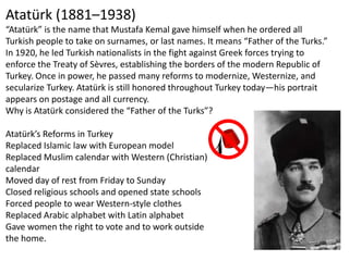 Atatürk (1881–1938)
“Atatürk” is the name that Mustafa Kemal gave himself when he ordered all
Turkish people to take on surnames, or last names. It means “Father of the Turks.”
In 1920, he led Turkish nationalists in the fight against Greek forces trying to
enforce the Treaty of Sèvres, establishing the borders of the modern Republic of
Turkey. Once in power, he passed many reforms to modernize, Westernize, and
secularize Turkey. Atatürk is still honored throughout Turkey today—his portrait
appears on postage and all currency.
Why is Atatürk considered the “Father of the Turks”?

Atatürk’s Reforms in Turkey
Replaced Islamic law with European model
Replaced Muslim calendar with Western (Christian)
calendar
Moved day of rest from Friday to Sunday
Closed religious schools and opened state schools
Forced people to wear Western-style clothes
Replaced Arabic alphabet with Latin alphabet
Gave women the right to vote and to work outside
the home.
 