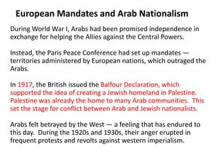 2

 European Mandates and Arab Nationalism
During World War I, Arabs had been promised independence in
exchange for helping the Allies against the Central Powers.

Instead, the Paris Peace Conference had set up mandates —
territories administered by European nations, which outraged the
Arabs.

In 1917, the British issued the Balfour Declaration, which
supported the idea of creating a Jewish homeland in Palestine.
Palestine was already the home to many Arab communities. This
set the stage for conflict between Arab and Jewish nationalists.

Arabs felt betrayed by the West — a feeling that has endured to
this day. During the 1920s and 1930s, their anger erupted in
frequent protests and revolts against western imperialism.
 