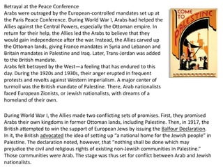 Betrayal at the Peace Conference
Arabs were outraged by the European-controlled mandates set up at
the Paris Peace Conference. During World War I, Arabs had helped the
Allies against the Central Powers, especially the Ottoman empire. In
return for their help, the Allies led the Arabs to believe that they
would gain independence after the war. Instead, the Allies carved up
the Ottoman lands, giving France mandates in Syria and Lebanon and
Britain mandates in Palestine and Iraq. Later, Trans-Jordan was added
to the British mandate.
Arabs felt betrayed by the West—a feeling that has endured to this
day. During the 1920s and 1930s, their anger erupted in frequent
protests and revolts against Western imperialism. A major center of
turmoil was the British mandate of Palestine. There, Arab nationalists
faced European Zionists, or Jewish nationalists, with dreams of a
homeland of their own.

During World War I, the Allies made two conflicting sets of promises. First, they promised
Arabs their own kingdoms in former Ottoman lands, including Palestine. Then, in 1917, the
British attempted to win the support of European Jews by issuing the Balfour Declaration.
In it, the British advocated the idea of setting up “a national home for the Jewish people” in
Palestine. The declaration noted, however, that “nothing shall be done which may
prejudice the civil and religious rights of existing non-Jewish communities in Palestine.”
Those communities were Arab. The stage was thus set for conflict between Arab and Jewish
nationalists.
 
