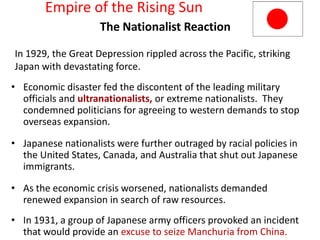 Empire of the Rising Sun
          5



                    The Nationalist Reaction

In 1929, the Great Depression rippled across the Pacific, striking
Japan with devastating force.
• Economic disaster fed the discontent of the leading military
  officials and ultranationalists, or extreme nationalists. They
  condemned politicians for agreeing to western demands to stop
  overseas expansion.

• Japanese nationalists were further outraged by racial policies in
  the United States, Canada, and Australia that shut out Japanese
  immigrants.

• As the economic crisis worsened, nationalists demanded
  renewed expansion in search of raw resources.
• In 1931, a group of Japanese army officers provoked an incident
  that would provide an excuse to seize Manchuria from China.
 