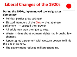 5


 Liberal Changes of the 1920s
During the 1920s, Japan moved toward greater
democracy:
• Political parties grew stronger.
• Elected members of the Diet — the Japanese
parliament — exerted their power.
• All adult men won the right to vote.
• Western ideas about women’s rights had brought few
  changes.
• Japan signed agreement with western powers to limit
the size of its navy.
• The government reduced military spending.
 