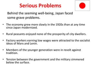 5


              Serious Problems
   Behind the seeming well-being, Japan faced
   some grave problems.
• The economy grew more slowly in the 1920s than at any time
  since Japan modernized.

• Rural peasants enjoyed none of the prosperity of city dwellers.

• Factory workers earning low wages were attracted to the socialist
  ideas of Marx and Lenin.

• Members of the younger generation were in revolt against
  tradition.

• Tension between the government and the military simmered
  below the surface.
 
