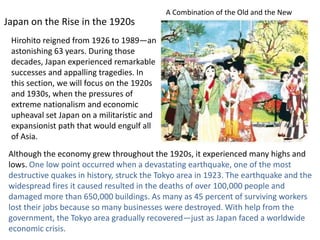 A Combination of the Old and the New
Japan on the Rise in the 1920s
 Hirohito reigned from 1926 to 1989—an
 astonishing 63 years. During those
 decades, Japan experienced remarkable
 successes and appalling tragedies. In
 this section, we will focus on the 1920s
 and 1930s, when the pressures of
 extreme nationalism and economic
 upheaval set Japan on a militaristic and
 expansionist path that would engulf all
 of Asia.
 Although the economy grew throughout the 1920s, it experienced many highs and
 lows. One low point occurred when a devastating earthquake, one of the most
 destructive quakes in history, struck the Tokyo area in 1923. The earthquake and the
 widespread fires it caused resulted in the deaths of over 100,000 people and
 damaged more than 650,000 buildings. As many as 45 percent of surviving workers
 lost their jobs because so many businesses were destroyed. With help from the
 government, the Tokyo area gradually recovered—just as Japan faced a worldwide
 economic crisis.
 