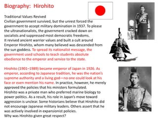 Biography: Hirohito
Traditional Values Revived
Civilian government survived, but the unrest forced the
government to accept military domination in 1937. To please
the ultranationalists, the government cracked down on
socialists and suppressed most democratic freedoms.
It revived ancient warrior values and built a cult around
Emperor Hirohito, whom many believed was descended from
the sun goddess. To spread its nationalist message, the
government used schools to teach students absolute
obedience to the emperor and service to the state.

Hirohito (1901–1989) became emperor of Japan in 1926. As
emperor, according to Japanese tradition, he was the nation’s
supreme authority and a living god—no one could look at his
face or even mention his name. In practice, however, he merely
approved the policies that his ministers formulated.
Hirohito was a private man who preferred marine biology to
power politics. As a result, his role in Japan’s move toward
aggression is unclear. Some historians believe that Hirohito did
not encourage Japanese military leaders. Others assert that he
was actively involved in expansionist policies.
Why was Hirohito given great respect?
 