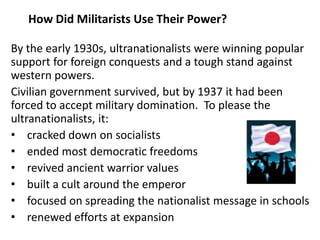5

   How Did Militarists Use Their Power?

By the early 1930s, ultranationalists were winning popular
support for foreign conquests and a tough stand against
western powers.
Civilian government survived, but by 1937 it had been
forced to accept military domination. To please the
ultranationalists, it:
• cracked down on socialists
• ended most democratic freedoms
• revived ancient warrior values
• built a cult around the emperor
• focused on spreading the nationalist message in schools
• renewed efforts at expansion
 