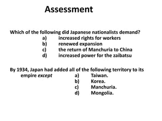 5

                Assessment

Which of the following did Japanese nationalists demand?
              a)     increased rights for workers
              b)     renewed expansion
              c)     the return of Manchuria to China
              d)     increased power for the zaibatsu

By 1934, Japan had added all of the following territory to its
    empire except           a)      Taiwan.
                            b)      Korea.
                            c)      Manchuria.
                            d)      Mongolia.
 